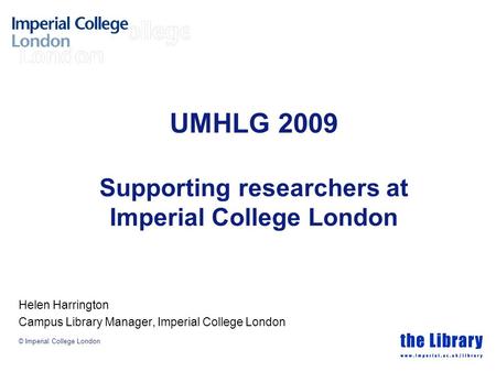 © Imperial College London UMHLG 2009 Supporting researchers at Imperial College London Helen Harrington Campus Library Manager, Imperial College London.