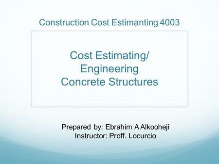Construction Cost Estimanting 4003 Cost Estimating/ Engineering Concrete Structures Prepared by: Ebrahim A Alkooheji Instructor: Proff. Locurcio.