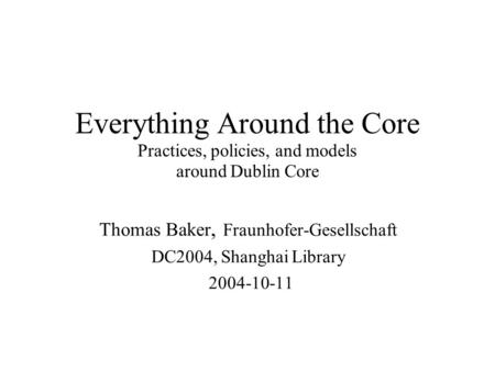 Everything Around the Core Practices, policies, and models around Dublin Core Thomas Baker, Fraunhofer-Gesellschaft DC2004, Shanghai Library 2004-10-11.