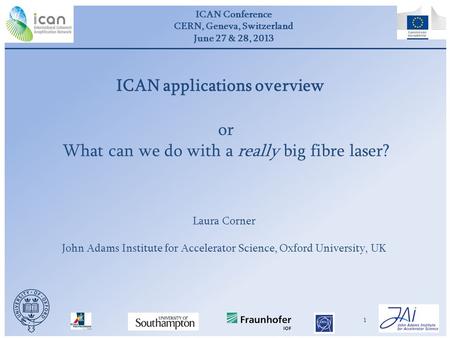 ICAN Conference CERN, Geneva, Switzerland June 27 & 28, 2013 1 or What can we do with a really big fibre laser? Laura Corner John Adams Institute for Accelerator.