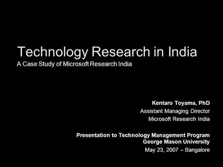 Technology Research in India Kentaro Toyama, PhD Assistant Managing Director Microsoft Research India Presentation to Technology Management Program George.