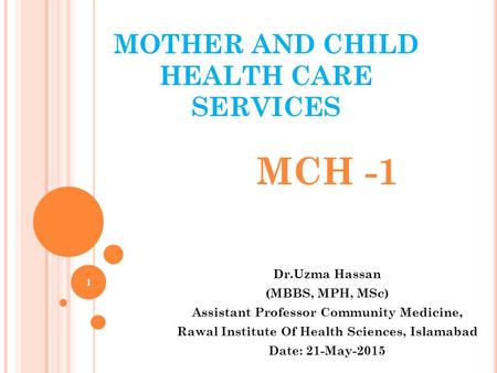 MOTHER AND CHILD HEALTH CARE SERVICES MCH -1 Dr.Uzma Hassan (MBBS, MPH, MSc) Assistant Professor Community Medicine, Rawal Institute Of Health Sciences,
