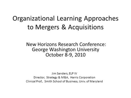 Organizational Learning Approaches to Mergers & Acquisitions New Horizons Research Conference: George Washington University October 8-9, 2010 Jim Sanders,