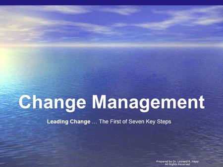 Change Management Prepared by Dr. Leonard R. Hepp All Rights Reserved Leading Change … The First of Seven Key Steps.