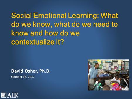 Social Emotional Learning: What do we know, what do we need to know and how do we contextualize it? David Osher, Ph.D. October 18, 2012.
