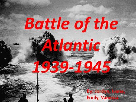 Battle of the Atlantic 1939-1945 By: Jordyn, Ivana, Emily, Vanessa.
