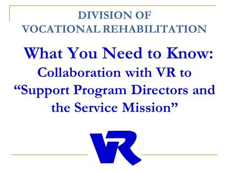 DIVISION OF VOCATIONAL REHABILITATION What You Need to Know: Collaboration with VR to “Support Program Directors and the Service Mission”