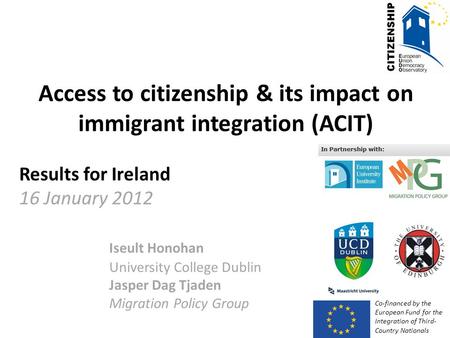 Access to citizenship & its impact on immigrant integration (ACIT) Results for Ireland 16 January 2012 Iseult Honohan University College Dublin Jasper.
