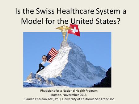 Is the Swiss Healthcare System a Model for the United States? Physicians for a National Health Program Boston, Novermber 2013 Claudia Chaufan, MD, PhD,