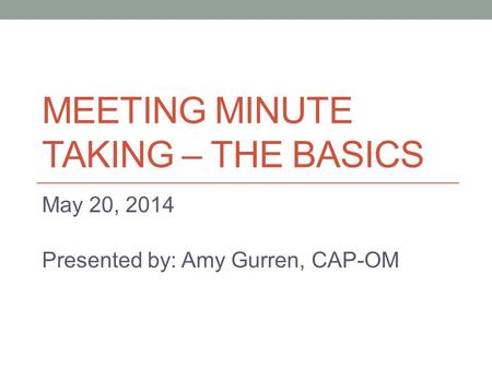 MEETING MINUTE TAKING – THE BASICS May 20, 2014 Presented by: Amy Gurren, CAP-OM.