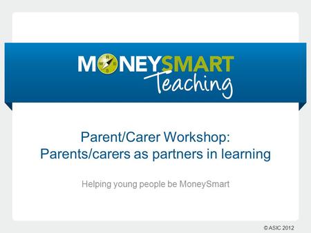 © ASIC 2012 Parent/Carer Workshop: Parents/carers as partners in learning Helping young people be MoneySmart.