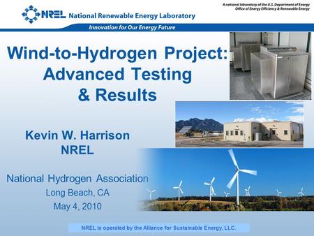 Wind-to-Hydrogen Project: Advanced Testing & Results Kevin W. Harrison NREL National Hydrogen Association Long Beach, CA May 4, 2010 NREL is operated by.