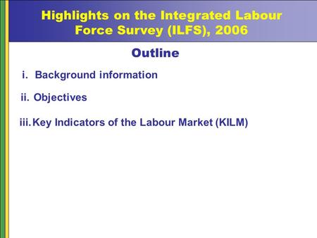 Highlights on the Integrated Labour Force Survey (ILFS), 2006 Outline i.Background information ii.Objectives iii.Key Indicators of the Labour Market (KILM)