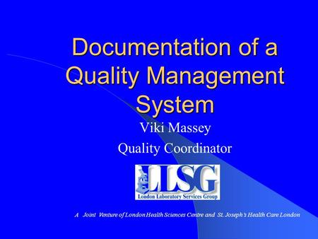 Documentation of a Quality Management System Viki Massey Quality Coordinator A Joint Venture of London Health Sciences Centre and St. Joseph’s Health Care.