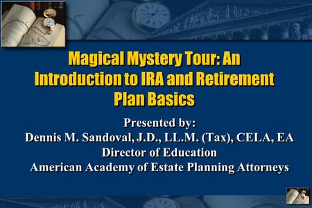 Magical Mystery Tour: An Introduction to IRA and Retirement Plan Basics Presented by: Dennis M. Sandoval, J.D., LL.M. (Tax), CELA, EA Director of Education.