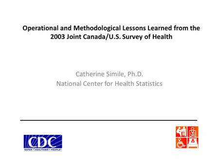 Operational and Methodological Lessons Learned from the 2003 Joint Canada/U.S. Survey of Health Catherine Simile, Ph.D. National Center for Health Statistics.