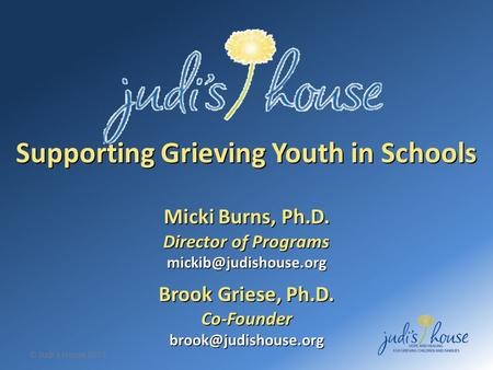 © Judi’s House 2012 Supporting Grieving Youth in Schools Micki Burns, Ph.D. Director of Programs Brook Griese, Ph.D.