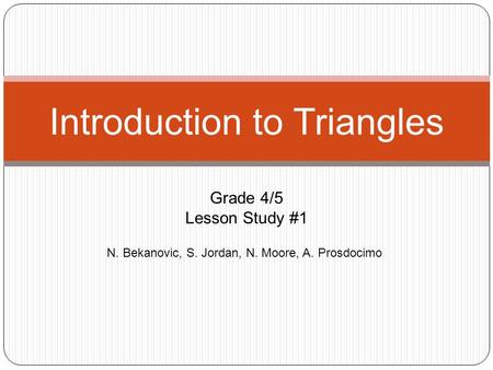 N. Bekanovic, S. Jordan, N. Moore, A. Prosdocimo Introduction to Triangles Grade 4/5 Lesson Study #1.