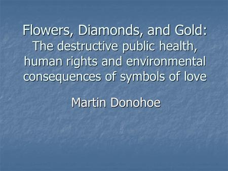 Flowers, Diamonds, and Gold: The destructive public health, human rights and environmental consequences of symbols of love Martin Donohoe.