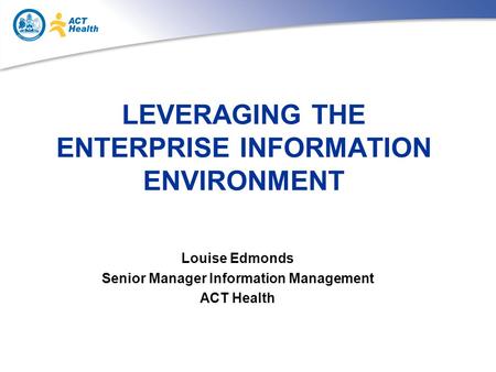 LEVERAGING THE ENTERPRISE INFORMATION ENVIRONMENT Louise Edmonds Senior Manager Information Management ACT Health.