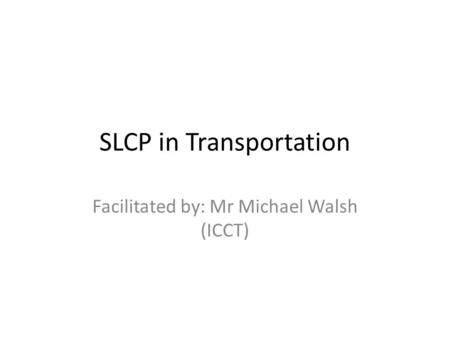 SLCP in Transportation Facilitated by: Mr Michael Walsh (ICCT)