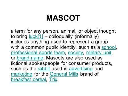 MASCOT a term for any person, animal, or object thought to bring luck[1] – colloquially (informally) includes anything used to represent a group with a.