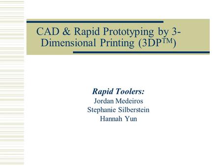 CAD & Rapid Prototyping by 3- Dimensional Printing (3DP TM ) Rapid Toolers: Jordan Medeiros Stephanie Silberstein Hannah Yun.