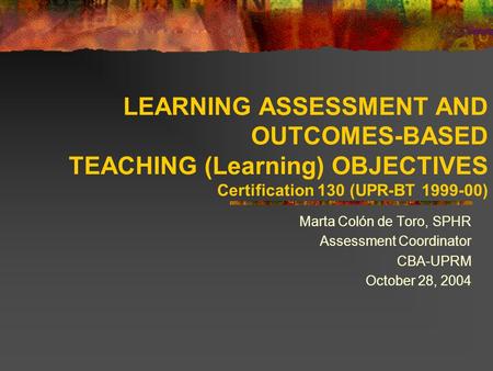 LEARNING ASSESSMENT AND OUTCOMES-BASED TEACHING (Learning) OBJECTIVES Certification 130 (UPR-BT 1999-00) Marta Colón de Toro, SPHR Assessment Coordinator.