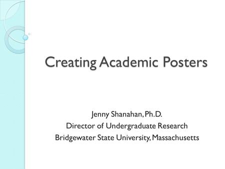 Creating Academic Posters Jenny Shanahan, Ph.D. Director of Undergraduate Research Bridgewater State University, Massachusetts.