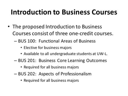 Introduction to Business Courses The proposed Introduction to Business Courses consist of three one-credit courses. – BUS 100: Functional Areas of Business.