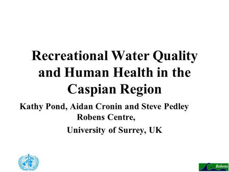 Recreational Water Quality and Human Health in the Caspian Region Kathy Pond, Aidan Cronin and Steve Pedley Robens Centre, University of Surrey, UK.