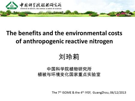 The benefits and the environmental costs of anthropogenic reactive nitrogen 刘玲莉 中国科学院植物研究所 植被与环境变化国家重点实验室 The 7 th ISOME & the 4 th IYEF, GuangZhou, 06/12/2013.