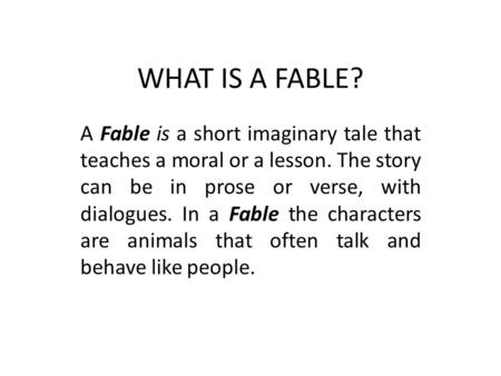 WHAT IS A FABLE? A Fable is a short imaginary tale that teaches a moral or a lesson. The story can be in prose or verse, with dialogues. In a Fable the.