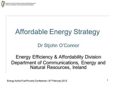 1 Energy Action Fuel Poverty Conference – 6/7 February 2012 Affordable Energy Strategy Dr Stjohn O’Connor Energy Efficiency & Affordability Division Department.