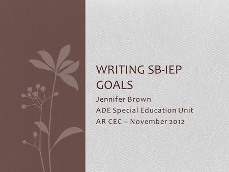 Jennifer Brown ADE Special Education Unit AR CEC – November 2012 WRITING SB-IEP GOALS.