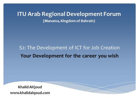 S2: The Development of ICT for Job Creation Your Development for the career you wish ITU Arab Regional Development Forum (Manama, Kingdom of Bahrain) Khalid.