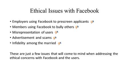 Ethical Issues with Facebook Employers using Facebook to prescreen applicants Members using Facebook to bully others Misrepresentation of users Advertisement.