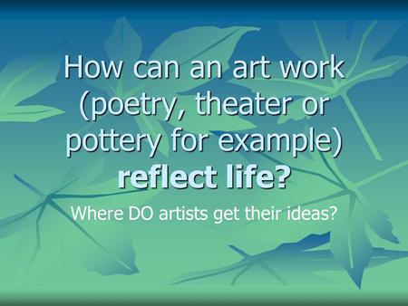 How can an art work (poetry, theater or pottery for example) reflect life? Where DO artists get their ideas?