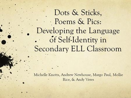 Dots & Sticks, Poems & Pics: Developing the Language of Self-Identity in Secondary ELL Classroom Michelle Knotts, Andrew Newhouse, Margo Paul, Mollie Rice,