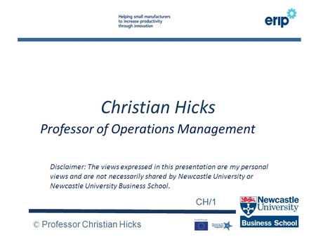 CH/1 © Professor Christian Hicks CH/1 Christian Hicks Professor of Operations Management Disclaimer: The views expressed in this presentation are my personal.