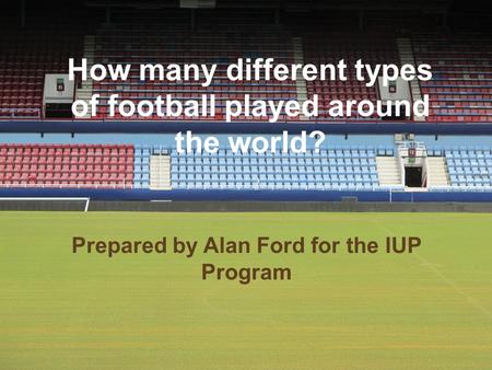 How many different types of football played around the world? Prepared by Alan Ford for the IUP Program.