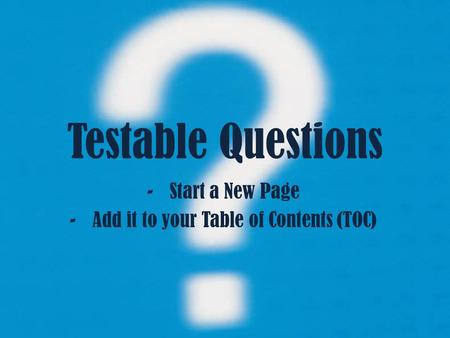 Testable Questions -Start a New Page -Add it to your Table of Contents (TOC)