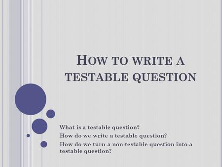 H OW TO WRITE A TESTABLE QUESTION What is a testable question? How do we write a testable question? How do we turn a non-testable question into a testable.