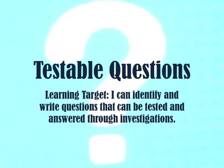 Testable Questions Learning Target: I can identify and write questions that can be tested and answered through investigations.