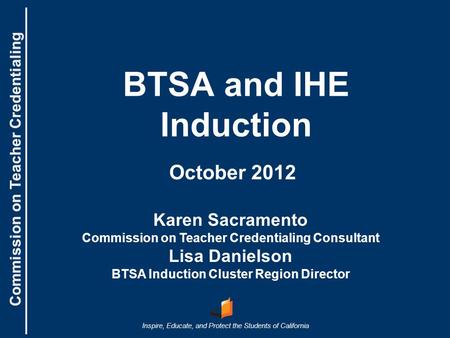Commission on Teacher Credentialing Inspire, Educate, and Protect the Students of California Commission on Teacher Credentialing BTSA and IHE Induction.