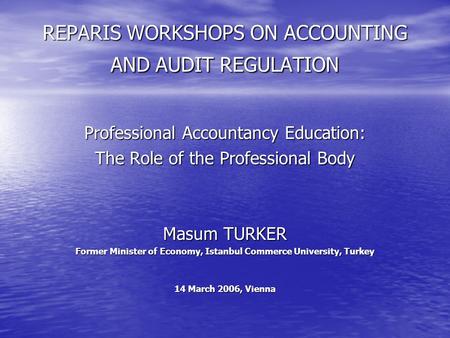 REPARIS WORKSHOPS ON ACCOUNTING AND AUDIT REGULATION Professional Accountancy Education: The Role of the Professional Body Masum TURKER Former Minister.