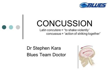 CONCUSSION Latin concutere = “to shake violently” concussus = “action of striking together” Dr Stephen Kara Blues Team Doctor.
