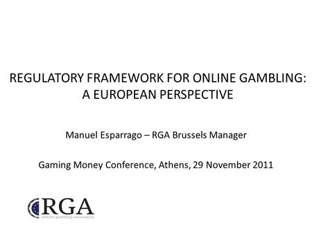REGULATORY FRAMEWORK FOR ONLINE GAMBLING: A EUROPEAN PERSPECTIVE Manuel Esparrago – RGA Brussels Manager Gaming Money Conference, Athens, 29 November 2011.