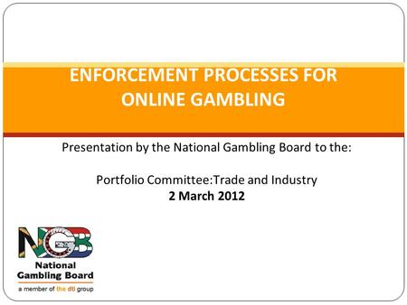 Presentation by the National Gambling Board to the: Portfolio Committee:Trade and Industry 2 March 2012 ENFORCEMENT PROCESSES FOR ONLINE GAMBLING.