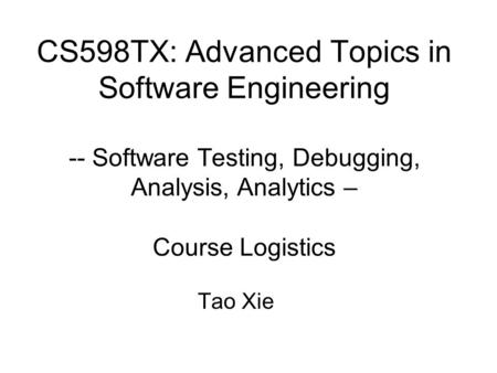 CS598TX: Advanced Topics in Software Engineering -- Software Testing, Debugging, Analysis, Analytics – Course Logistics Tao Xie.